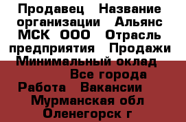 Продавец › Название организации ­ Альянс-МСК, ООО › Отрасль предприятия ­ Продажи › Минимальный оклад ­ 25 000 - Все города Работа » Вакансии   . Мурманская обл.,Оленегорск г.